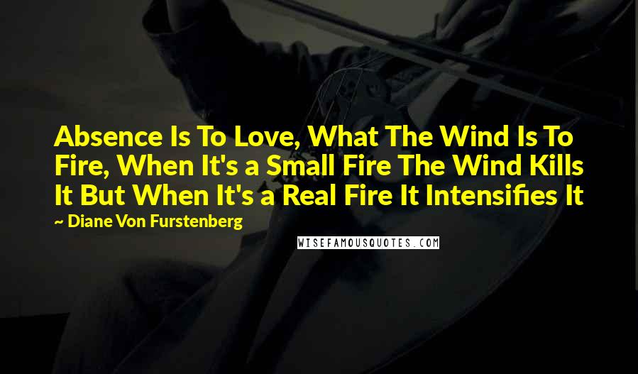 Diane Von Furstenberg Quotes: Absence Is To Love, What The Wind Is To Fire, When It's a Small Fire The Wind Kills It But When It's a Real Fire It Intensifies It