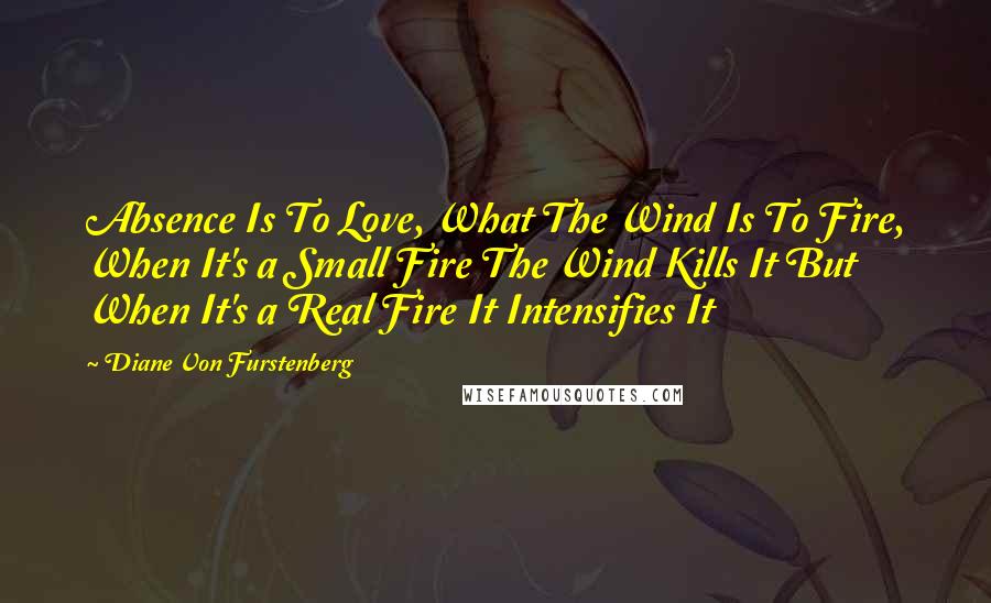 Diane Von Furstenberg Quotes: Absence Is To Love, What The Wind Is To Fire, When It's a Small Fire The Wind Kills It But When It's a Real Fire It Intensifies It