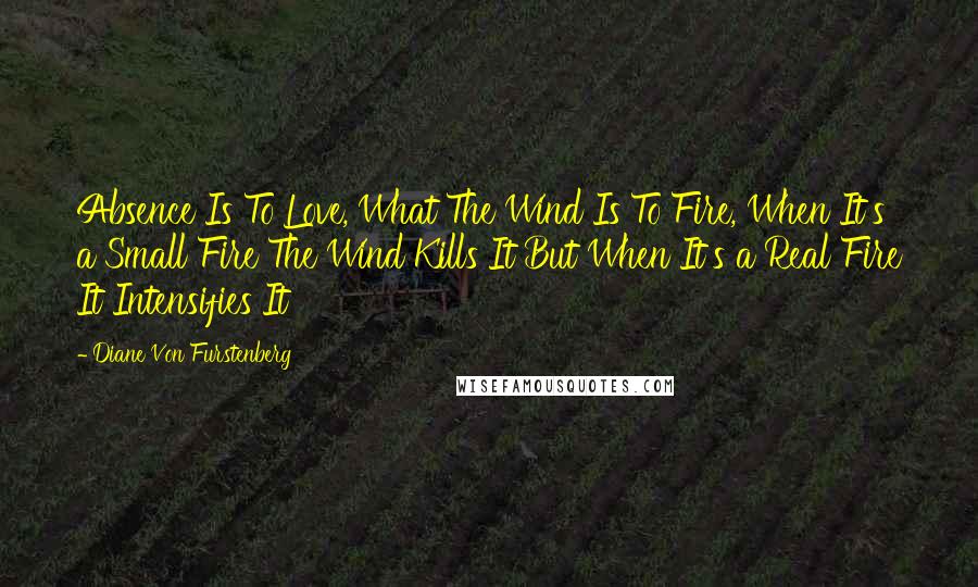 Diane Von Furstenberg Quotes: Absence Is To Love, What The Wind Is To Fire, When It's a Small Fire The Wind Kills It But When It's a Real Fire It Intensifies It