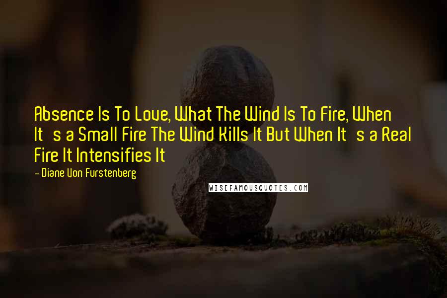 Diane Von Furstenberg Quotes: Absence Is To Love, What The Wind Is To Fire, When It's a Small Fire The Wind Kills It But When It's a Real Fire It Intensifies It