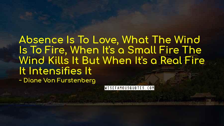 Diane Von Furstenberg Quotes: Absence Is To Love, What The Wind Is To Fire, When It's a Small Fire The Wind Kills It But When It's a Real Fire It Intensifies It