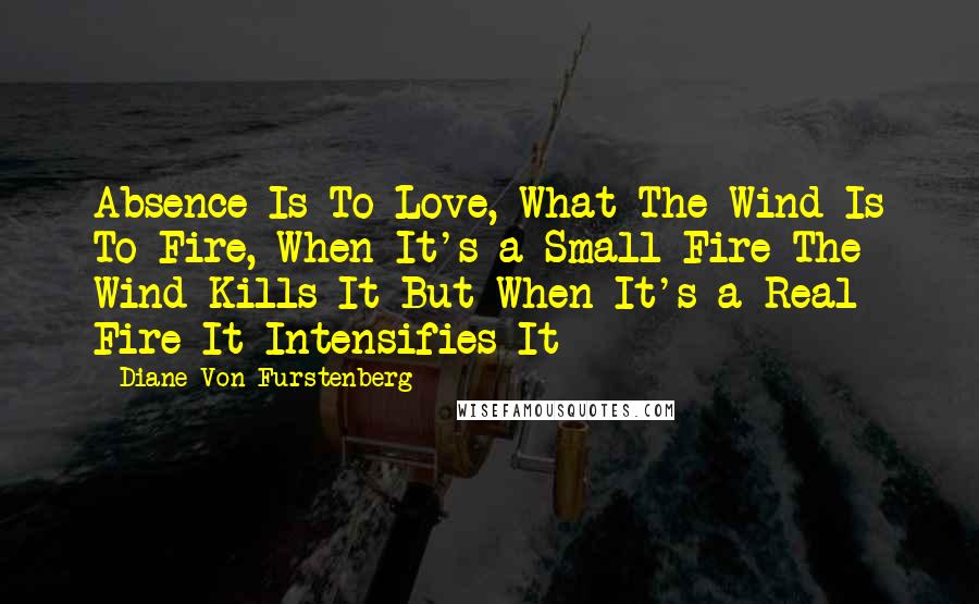 Diane Von Furstenberg Quotes: Absence Is To Love, What The Wind Is To Fire, When It's a Small Fire The Wind Kills It But When It's a Real Fire It Intensifies It