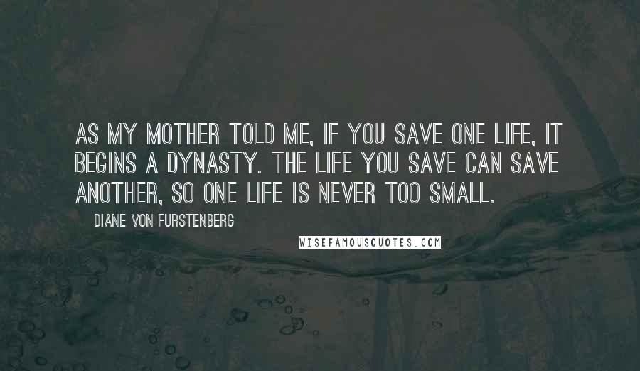 Diane Von Furstenberg Quotes: As my mother told me, if you save one life, it begins a dynasty. The life you save can save another, so one life is never too small.