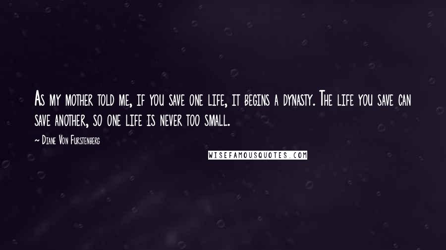 Diane Von Furstenberg Quotes: As my mother told me, if you save one life, it begins a dynasty. The life you save can save another, so one life is never too small.