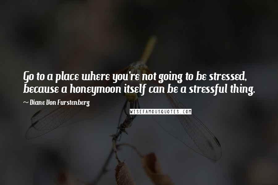 Diane Von Furstenberg Quotes: Go to a place where you're not going to be stressed, because a honeymoon itself can be a stressful thing.