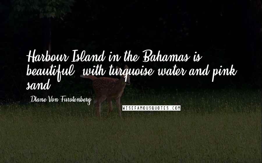 Diane Von Furstenberg Quotes: Harbour Island in the Bahamas is beautiful, with turquoise water and pink sand.