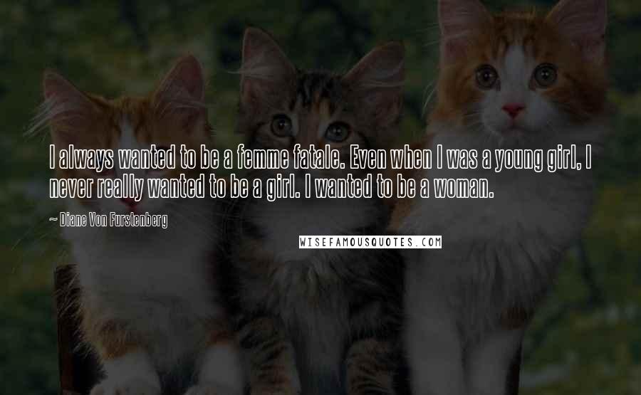 Diane Von Furstenberg Quotes: I always wanted to be a femme fatale. Even when I was a young girl, I never really wanted to be a girl. I wanted to be a woman.