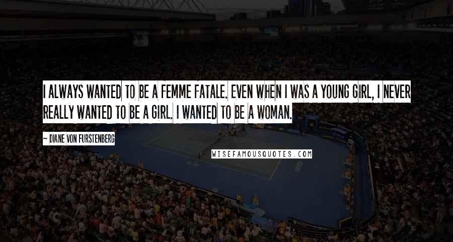 Diane Von Furstenberg Quotes: I always wanted to be a femme fatale. Even when I was a young girl, I never really wanted to be a girl. I wanted to be a woman.