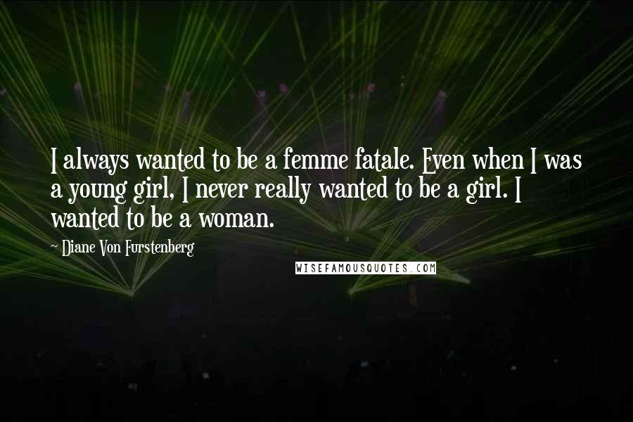 Diane Von Furstenberg Quotes: I always wanted to be a femme fatale. Even when I was a young girl, I never really wanted to be a girl. I wanted to be a woman.