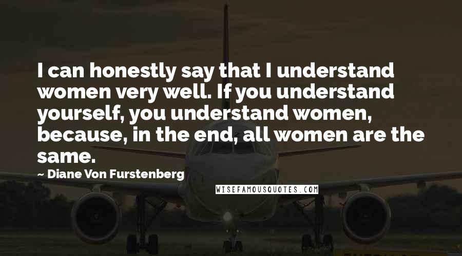 Diane Von Furstenberg Quotes: I can honestly say that I understand women very well. If you understand yourself, you understand women, because, in the end, all women are the same.