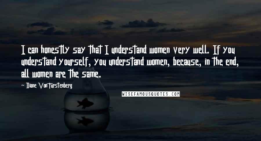 Diane Von Furstenberg Quotes: I can honestly say that I understand women very well. If you understand yourself, you understand women, because, in the end, all women are the same.