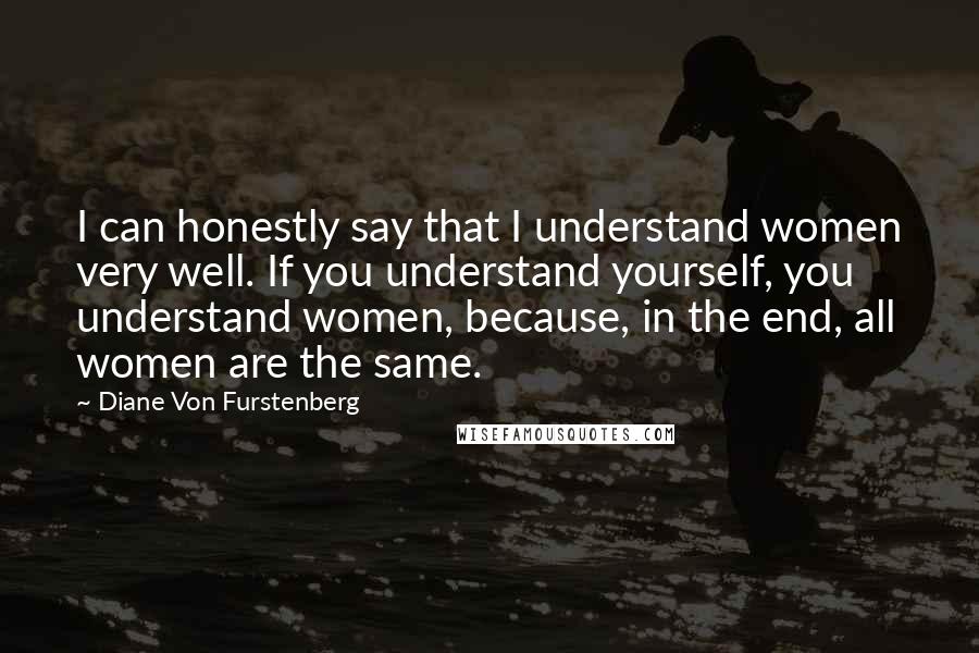 Diane Von Furstenberg Quotes: I can honestly say that I understand women very well. If you understand yourself, you understand women, because, in the end, all women are the same.