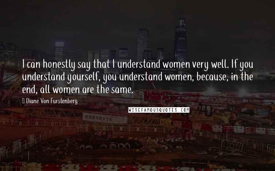 Diane Von Furstenberg Quotes: I can honestly say that I understand women very well. If you understand yourself, you understand women, because, in the end, all women are the same.