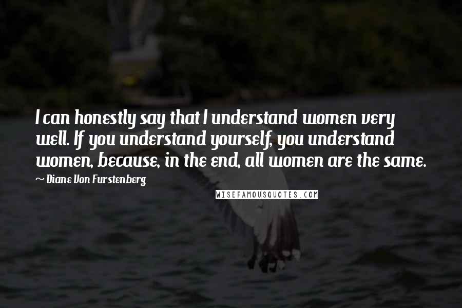 Diane Von Furstenberg Quotes: I can honestly say that I understand women very well. If you understand yourself, you understand women, because, in the end, all women are the same.