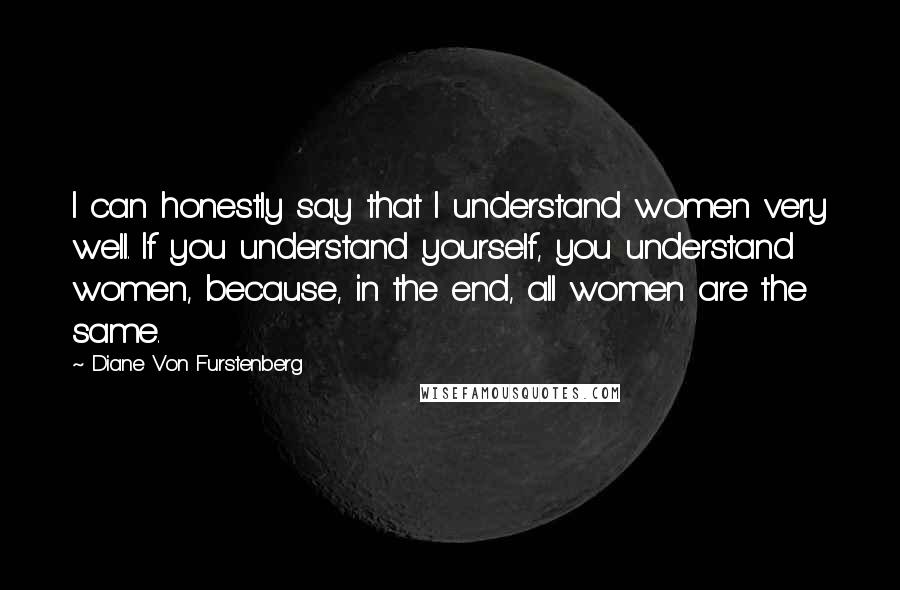 Diane Von Furstenberg Quotes: I can honestly say that I understand women very well. If you understand yourself, you understand women, because, in the end, all women are the same.