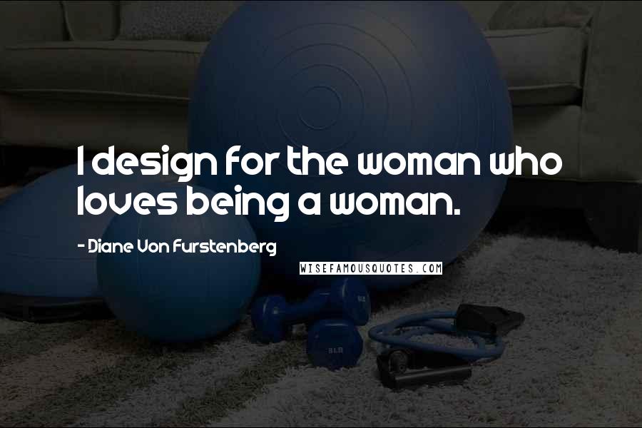 Diane Von Furstenberg Quotes: I design for the woman who loves being a woman.