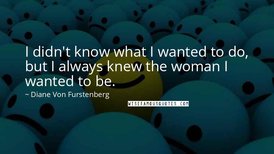 Diane Von Furstenberg Quotes: I didn't know what I wanted to do, but I always knew the woman I wanted to be.