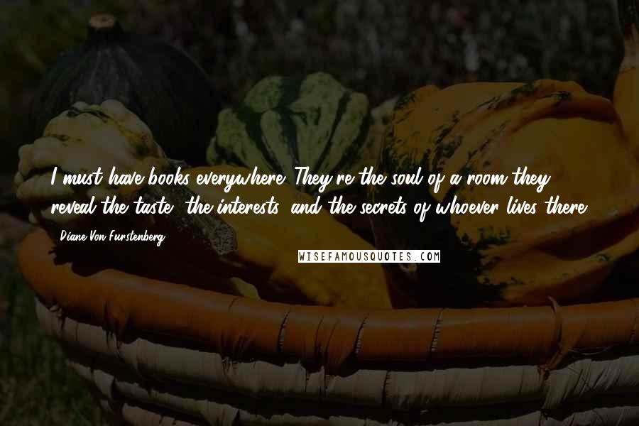 Diane Von Furstenberg Quotes: I must have books everywhere. They're the soul of a room-they reveal the taste, the interests, and the secrets of whoever lives there.