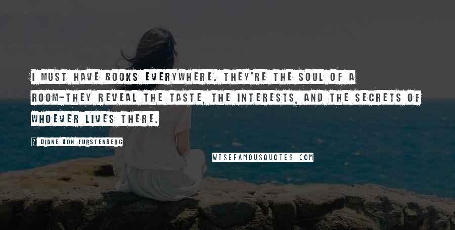 Diane Von Furstenberg Quotes: I must have books everywhere. They're the soul of a room-they reveal the taste, the interests, and the secrets of whoever lives there.