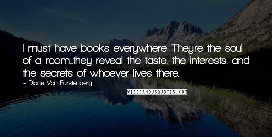 Diane Von Furstenberg Quotes: I must have books everywhere. They're the soul of a room-they reveal the taste, the interests, and the secrets of whoever lives there.
