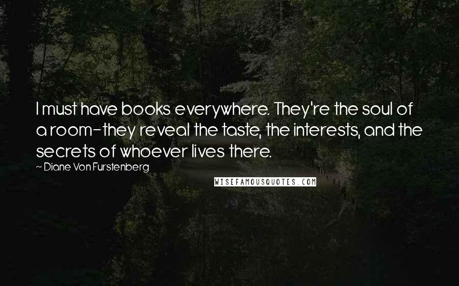 Diane Von Furstenberg Quotes: I must have books everywhere. They're the soul of a room-they reveal the taste, the interests, and the secrets of whoever lives there.