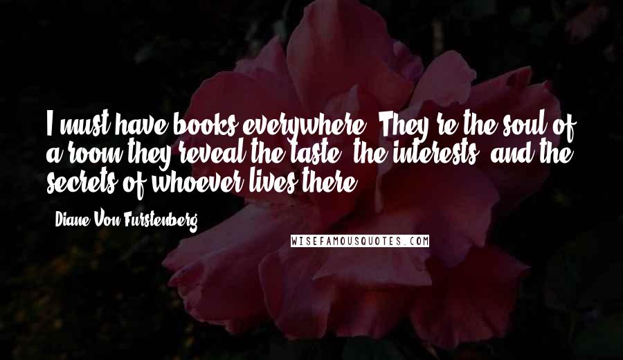 Diane Von Furstenberg Quotes: I must have books everywhere. They're the soul of a room-they reveal the taste, the interests, and the secrets of whoever lives there.