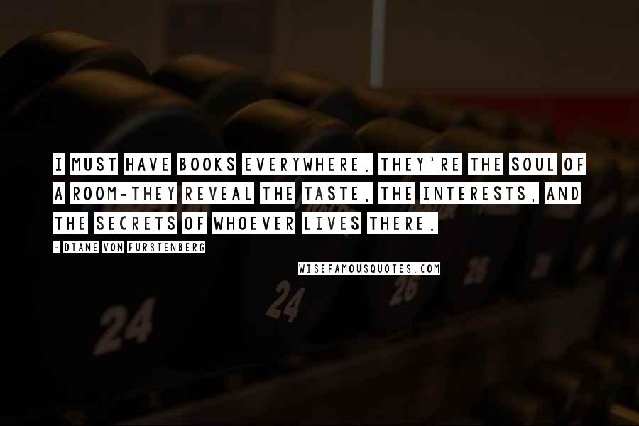 Diane Von Furstenberg Quotes: I must have books everywhere. They're the soul of a room-they reveal the taste, the interests, and the secrets of whoever lives there.