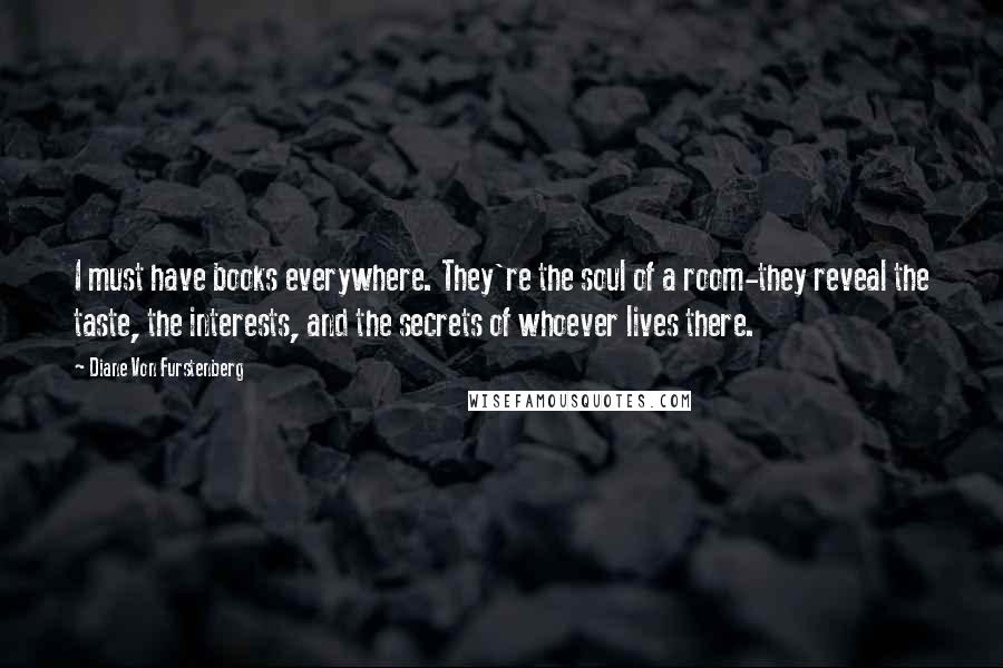 Diane Von Furstenberg Quotes: I must have books everywhere. They're the soul of a room-they reveal the taste, the interests, and the secrets of whoever lives there.