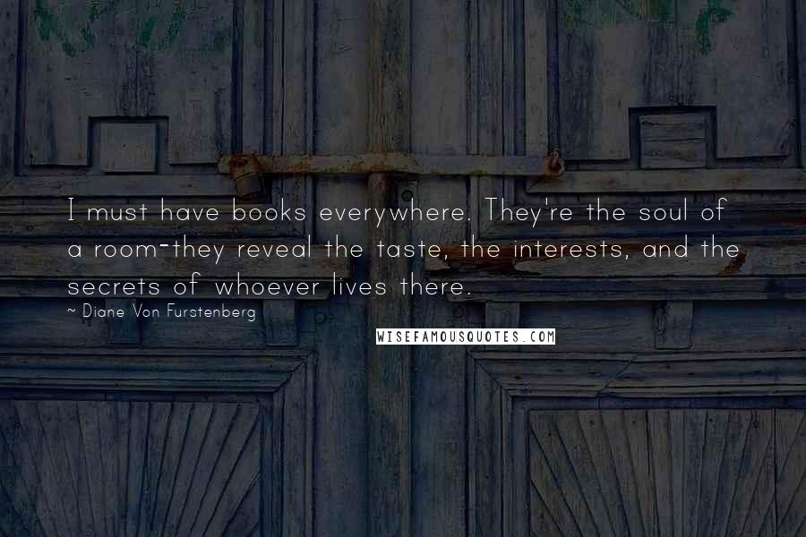 Diane Von Furstenberg Quotes: I must have books everywhere. They're the soul of a room-they reveal the taste, the interests, and the secrets of whoever lives there.