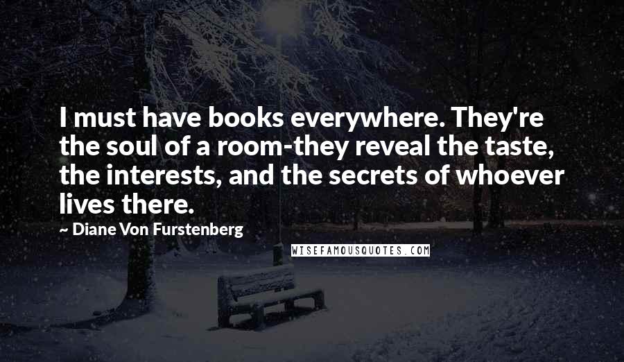 Diane Von Furstenberg Quotes: I must have books everywhere. They're the soul of a room-they reveal the taste, the interests, and the secrets of whoever lives there.