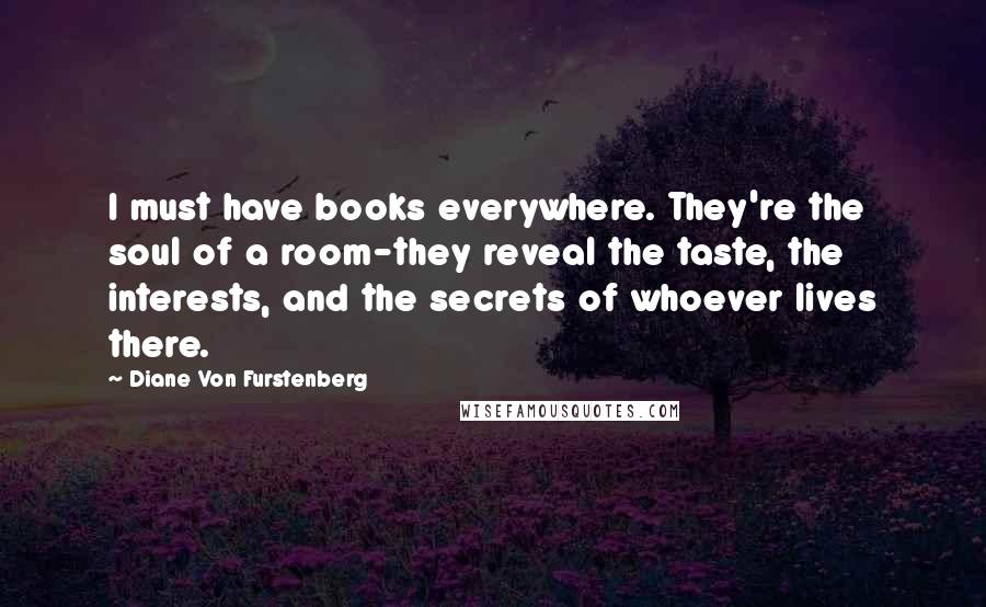 Diane Von Furstenberg Quotes: I must have books everywhere. They're the soul of a room-they reveal the taste, the interests, and the secrets of whoever lives there.