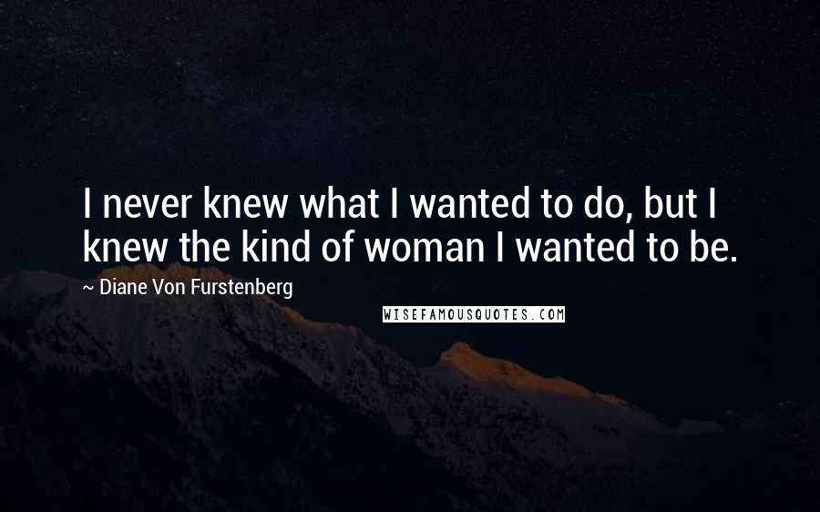 Diane Von Furstenberg Quotes: I never knew what I wanted to do, but I knew the kind of woman I wanted to be.