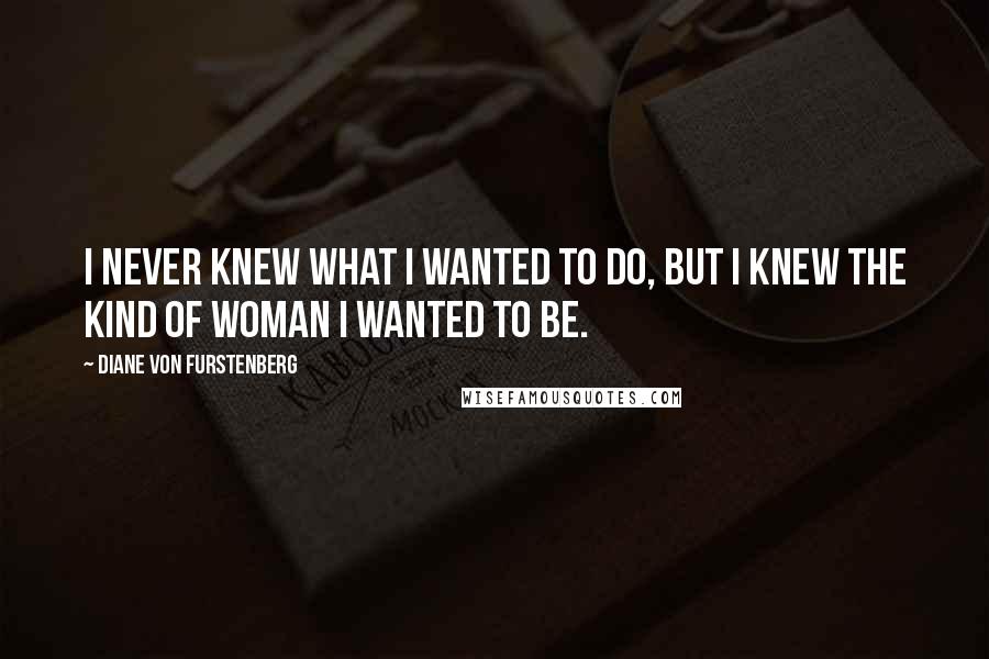 Diane Von Furstenberg Quotes: I never knew what I wanted to do, but I knew the kind of woman I wanted to be.