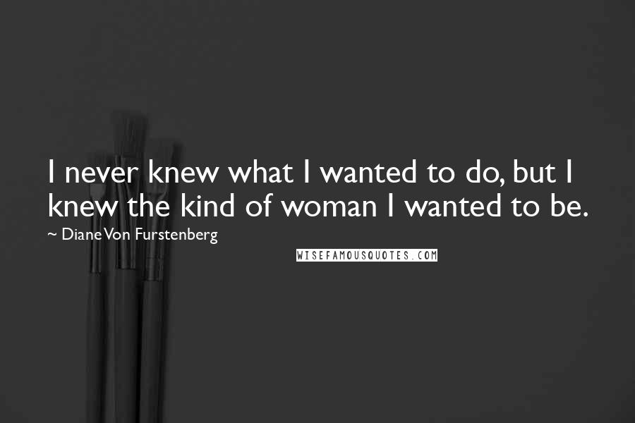 Diane Von Furstenberg Quotes: I never knew what I wanted to do, but I knew the kind of woman I wanted to be.