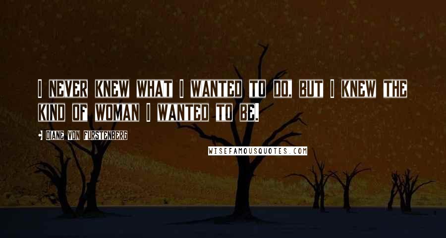 Diane Von Furstenberg Quotes: I never knew what I wanted to do, but I knew the kind of woman I wanted to be.