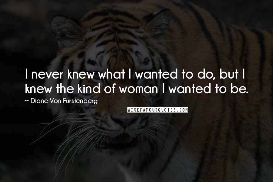 Diane Von Furstenberg Quotes: I never knew what I wanted to do, but I knew the kind of woman I wanted to be.