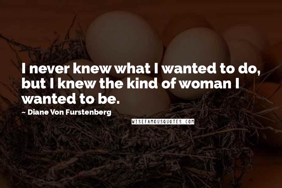 Diane Von Furstenberg Quotes: I never knew what I wanted to do, but I knew the kind of woman I wanted to be.