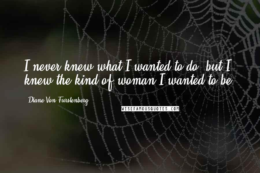 Diane Von Furstenberg Quotes: I never knew what I wanted to do, but I knew the kind of woman I wanted to be.