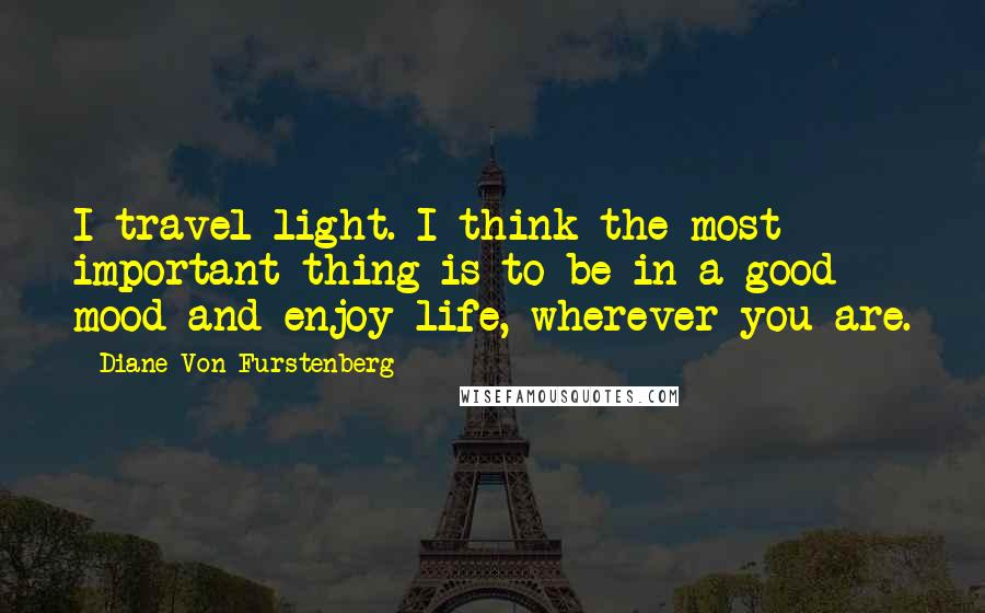 Diane Von Furstenberg Quotes: I travel light. I think the most important thing is to be in a good mood and enjoy life, wherever you are.