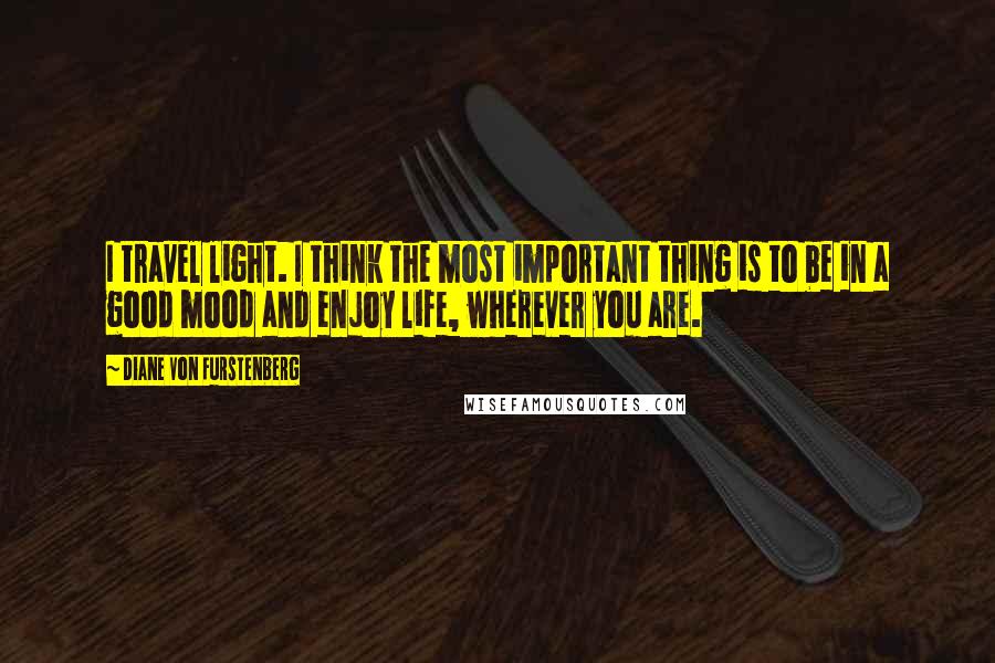 Diane Von Furstenberg Quotes: I travel light. I think the most important thing is to be in a good mood and enjoy life, wherever you are.