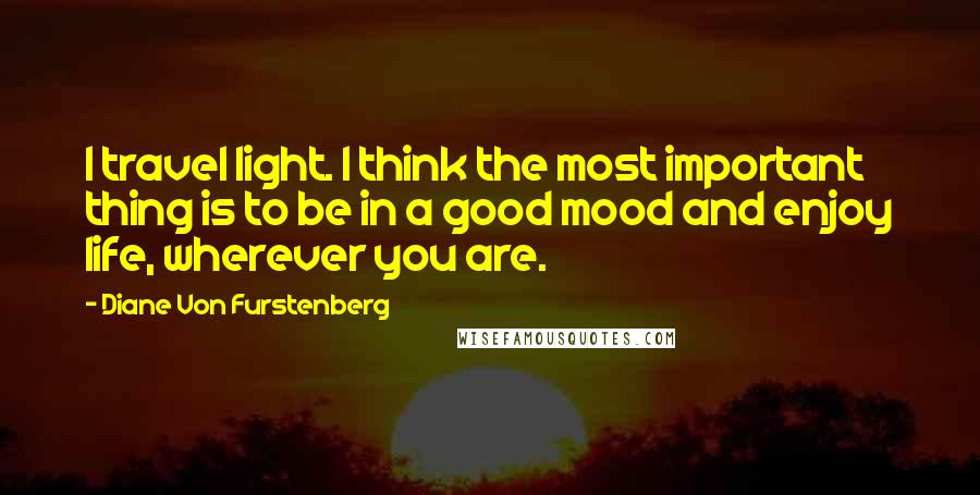 Diane Von Furstenberg Quotes: I travel light. I think the most important thing is to be in a good mood and enjoy life, wherever you are.