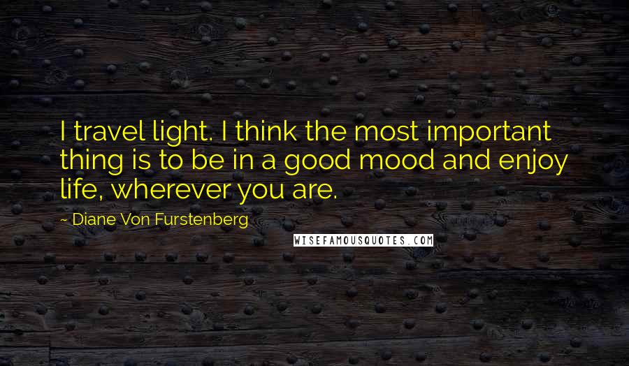 Diane Von Furstenberg Quotes: I travel light. I think the most important thing is to be in a good mood and enjoy life, wherever you are.