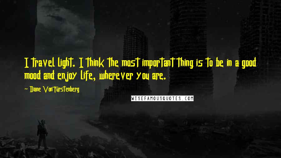 Diane Von Furstenberg Quotes: I travel light. I think the most important thing is to be in a good mood and enjoy life, wherever you are.