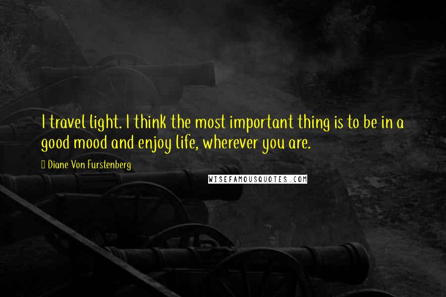 Diane Von Furstenberg Quotes: I travel light. I think the most important thing is to be in a good mood and enjoy life, wherever you are.