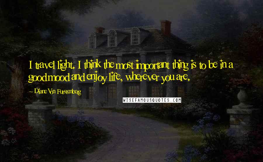 Diane Von Furstenberg Quotes: I travel light. I think the most important thing is to be in a good mood and enjoy life, wherever you are.