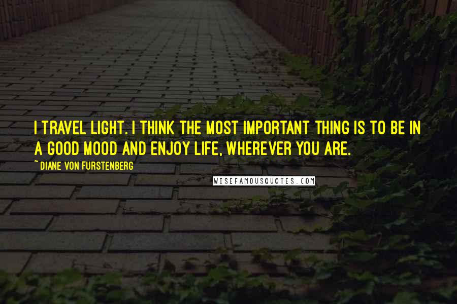 Diane Von Furstenberg Quotes: I travel light. I think the most important thing is to be in a good mood and enjoy life, wherever you are.