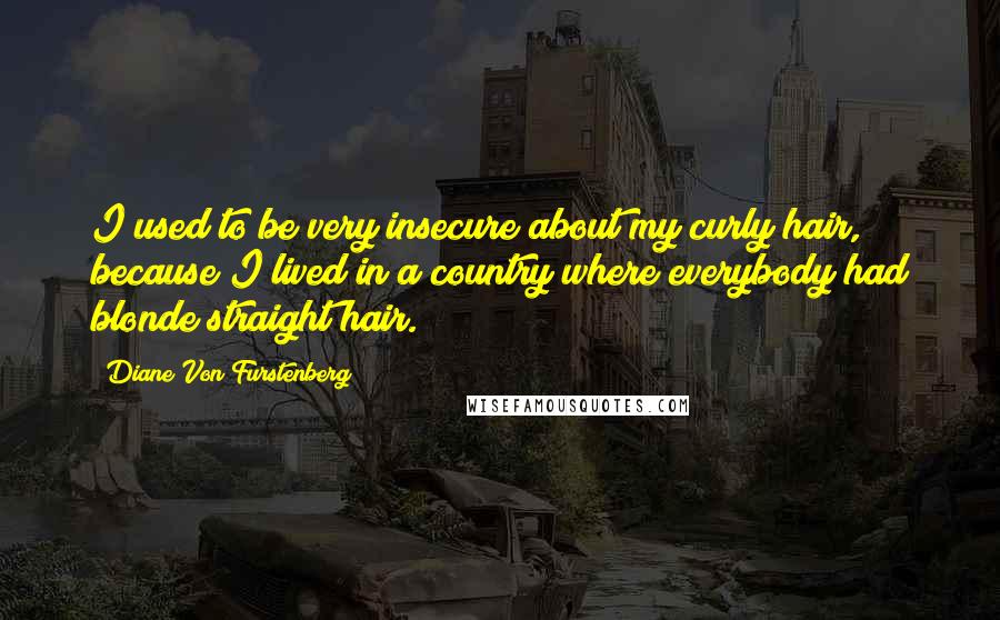 Diane Von Furstenberg Quotes: I used to be very insecure about my curly hair, because I lived in a country where everybody had blonde straight hair.