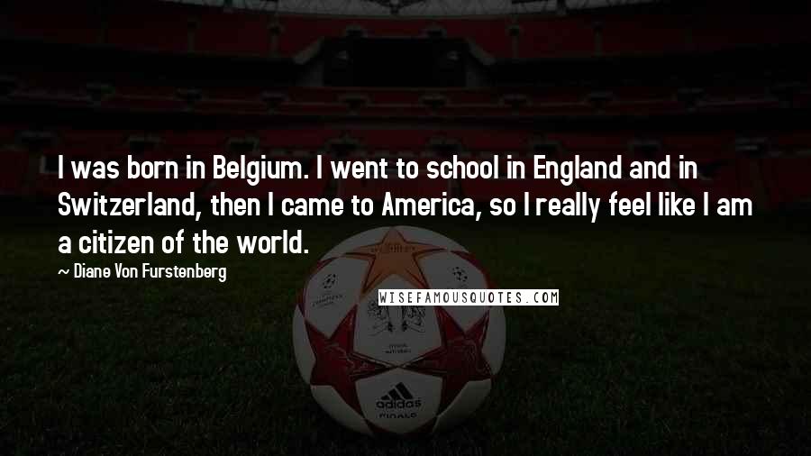 Diane Von Furstenberg Quotes: I was born in Belgium. I went to school in England and in Switzerland, then I came to America, so I really feel like I am a citizen of the world.