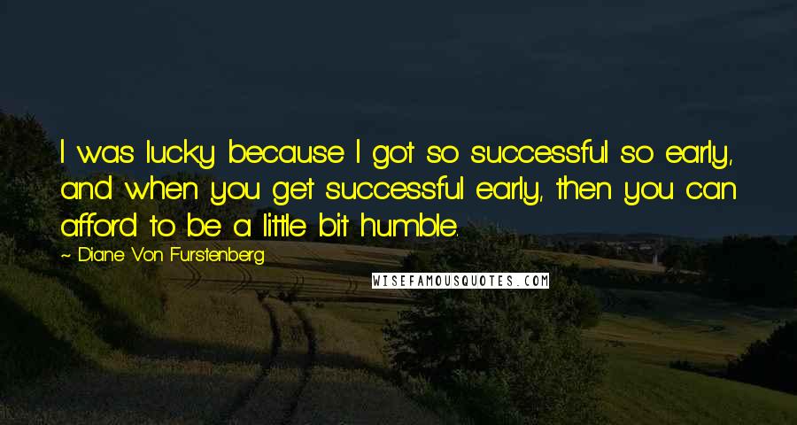 Diane Von Furstenberg Quotes: I was lucky because I got so successful so early, and when you get successful early, then you can afford to be a little bit humble.