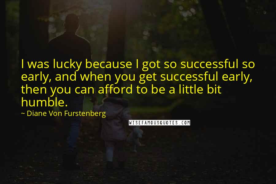 Diane Von Furstenberg Quotes: I was lucky because I got so successful so early, and when you get successful early, then you can afford to be a little bit humble.